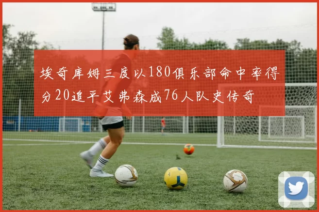 埃奇库姆三度以180俱乐部命中率得分20追平艾弗森成76人队史传奇