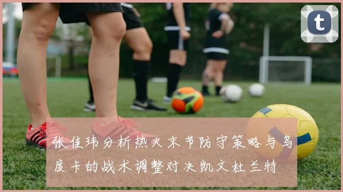 张佳玮分析热火末节防守策略与乌度卡的战术调整对决凯文杜兰特