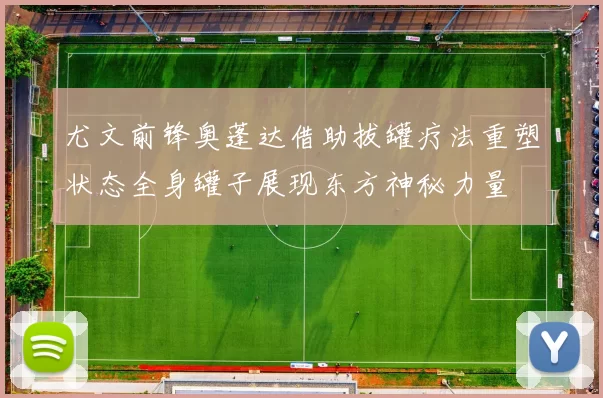 尤文前锋奥蓬达借助拔罐疗法重塑状态全身罐子展现东方神秘力量