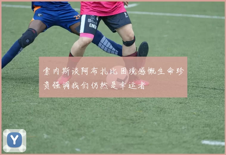 索内斯谈阿布扎比困境感慨生命珍贵强调我们仍然是幸运者