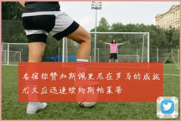 名宿称赞加斯佩里尼在罗马的成就尤文应迅速续约斯帕莱蒂