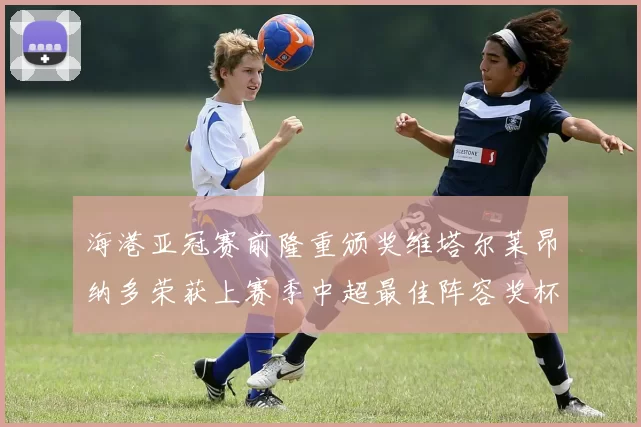 海港亚冠赛前隆重颁奖维塔尔莱昂纳多荣获上赛季中超最佳阵容奖杯