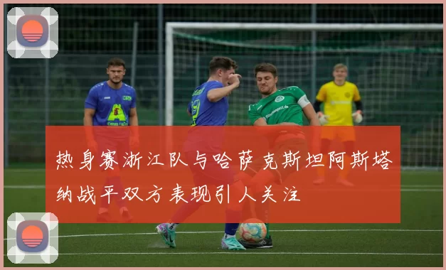 热身赛浙江队与哈萨克斯坦阿斯塔纳战平双方表现引人关注