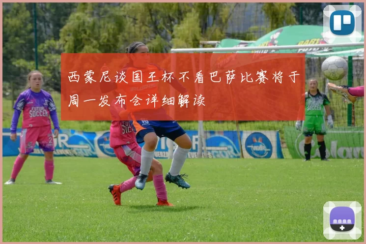 西蒙尼谈国王杯不看巴萨比赛将于周一发布会详细解读