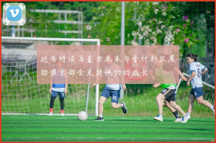 达洛特谈马奎尔未来与舍什科发展称俱乐部会支持他们的成长