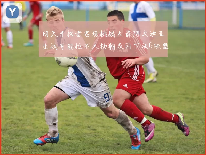 明天开拓者客场挑战火箭阿夫迪亚出战可能性不大杨瀚森因下放G联盟缺席