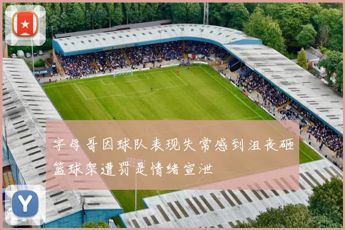 字母哥因球队表现失常感到沮丧砸篮球架遭罚是情绪宣泄