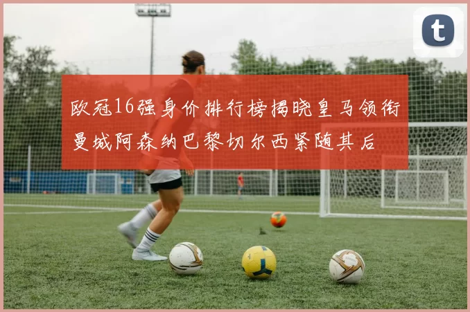 欧冠16强身价排行榜揭晓皇马领衔曼城阿森纳巴黎切尔西紧随其后