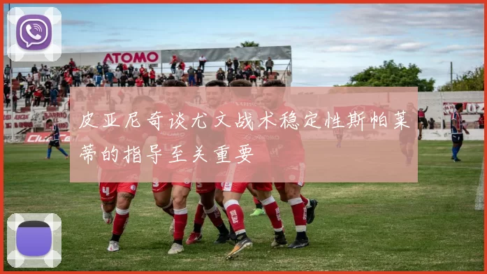 皮亚尼奇谈尤文战术稳定性斯帕莱蒂的指导至关重要