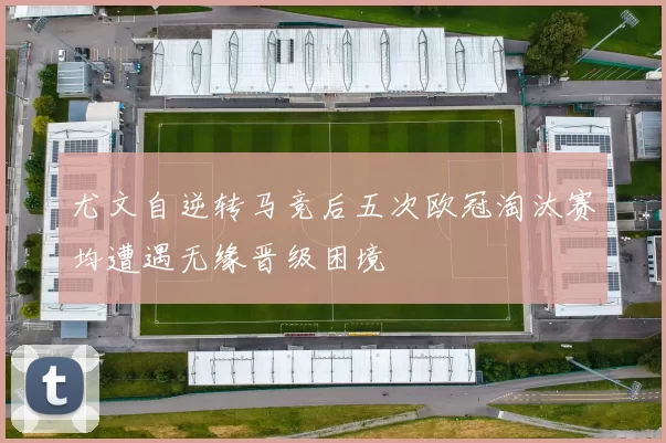 尤文自逆转马竞后五次欧冠淘汰赛均遭遇无缘晋级困境