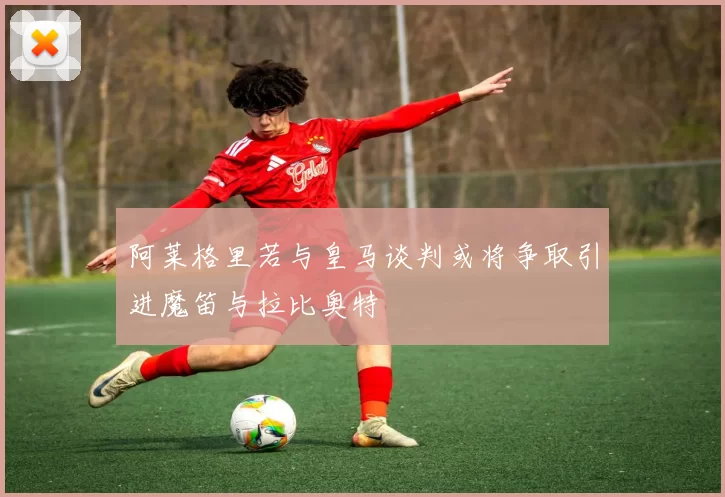 阿莱格里若与皇马谈判或将争取引进魔笛与拉比奥特