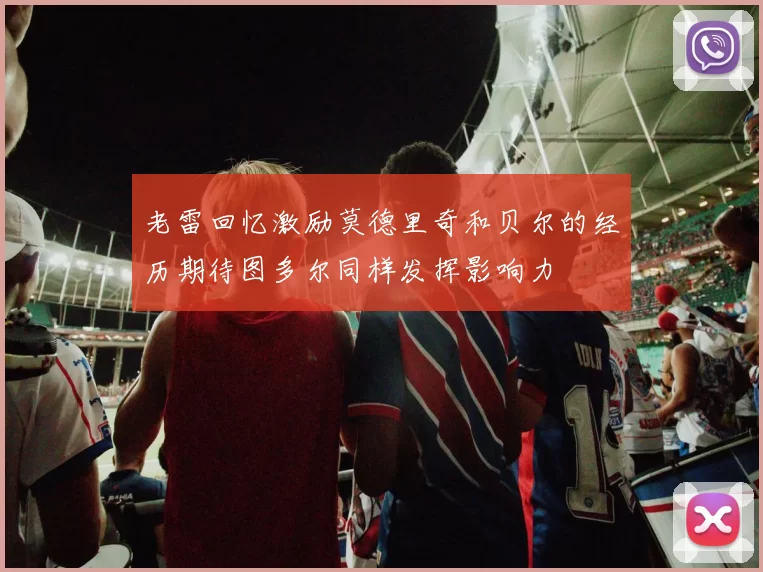 老雷回忆激励莫德里奇和贝尔的经历期待图多尔同样发挥影响力
