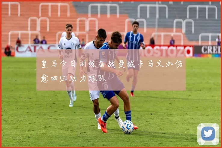 皇马今日训练备战曼城卡马文加伤愈回归助力球队