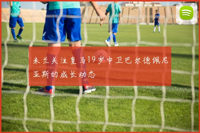 米兰关注皇马19岁中卫巴尔德佩尼亚斯的成长动态
