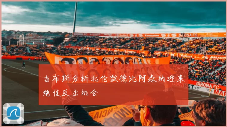 吉布斯分析北伦敦德比阿森纳迎来绝佳反击机会
