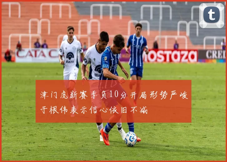 津门虎新赛季负10分开局形势严峻于根伟表示信心依旧不减