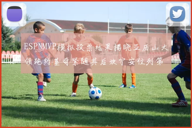 ESPNMVP模拟投票结果揭晓亚历山大领跑约基奇紧随其后坎宁安位列第三