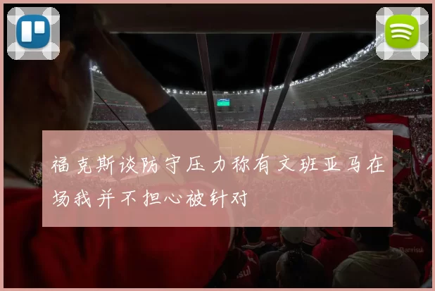 福克斯谈防守压力称有文班亚马在场我并不担心被针对