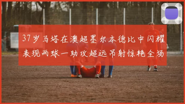 37岁马塔在澳超墨尔本德比中闪耀表现两球一助攻超远吊射惊艳全场