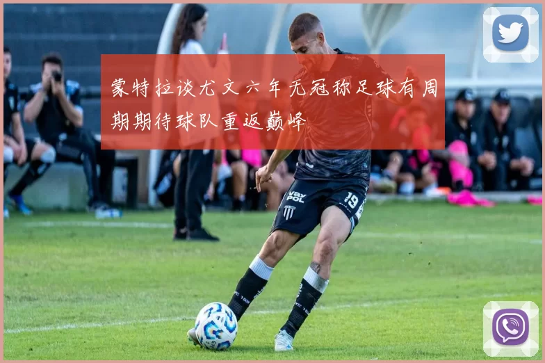 蒙特拉谈尤文六年无冠称足球有周期期待球队重返巅峰