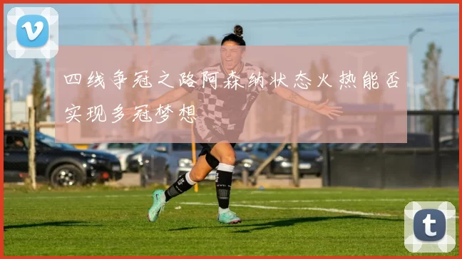 四线争冠之路阿森纳状态火热能否实现多冠梦想